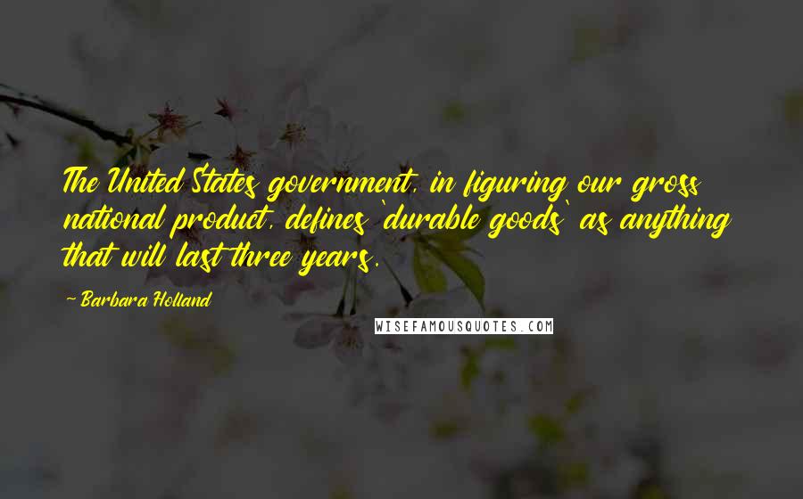 Barbara Holland Quotes: The United States government, in figuring our gross national product, defines 'durable goods' as anything that will last three years.