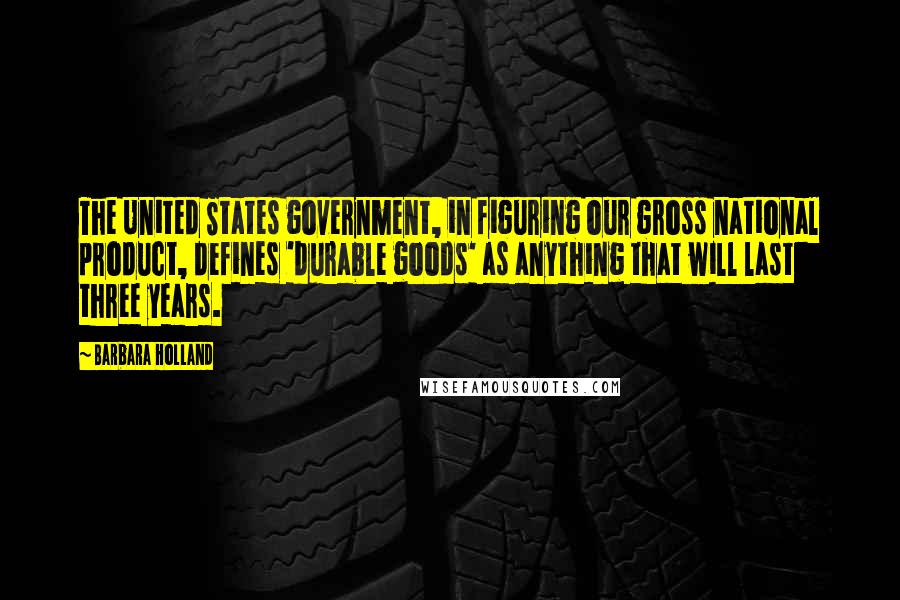 Barbara Holland Quotes: The United States government, in figuring our gross national product, defines 'durable goods' as anything that will last three years.