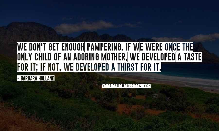 Barbara Holland Quotes: We don't get enough pampering. If we were once the only child of an adoring mother, we developed a taste for it; if not, we developed a thirst for it.