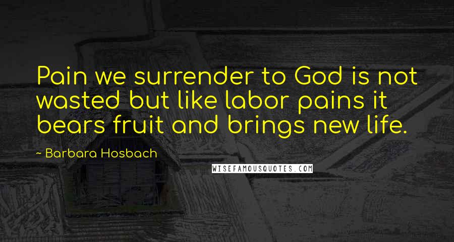 Barbara Hosbach Quotes: Pain we surrender to God is not wasted but like labor pains it bears fruit and brings new life.