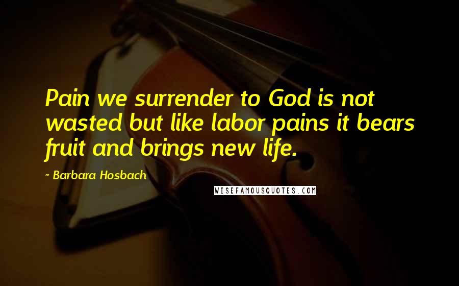 Barbara Hosbach Quotes: Pain we surrender to God is not wasted but like labor pains it bears fruit and brings new life.