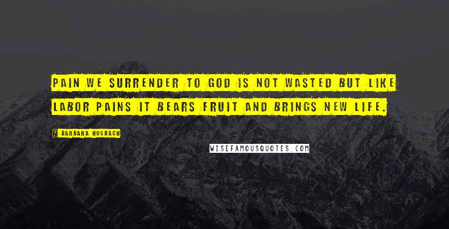 Barbara Hosbach Quotes: Pain we surrender to God is not wasted but like labor pains it bears fruit and brings new life.