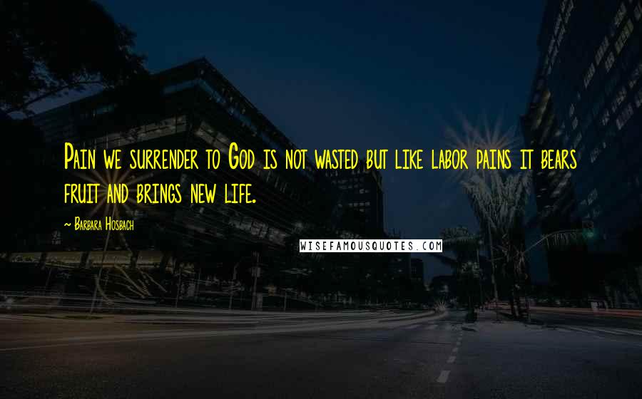 Barbara Hosbach Quotes: Pain we surrender to God is not wasted but like labor pains it bears fruit and brings new life.