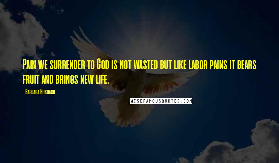 Barbara Hosbach Quotes: Pain we surrender to God is not wasted but like labor pains it bears fruit and brings new life.