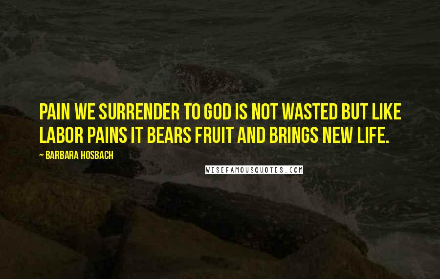 Barbara Hosbach Quotes: Pain we surrender to God is not wasted but like labor pains it bears fruit and brings new life.
