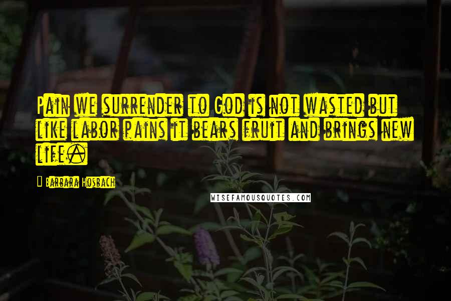 Barbara Hosbach Quotes: Pain we surrender to God is not wasted but like labor pains it bears fruit and brings new life.