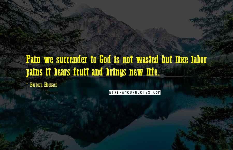 Barbara Hosbach Quotes: Pain we surrender to God is not wasted but like labor pains it bears fruit and brings new life.