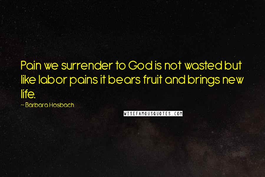 Barbara Hosbach Quotes: Pain we surrender to God is not wasted but like labor pains it bears fruit and brings new life.
