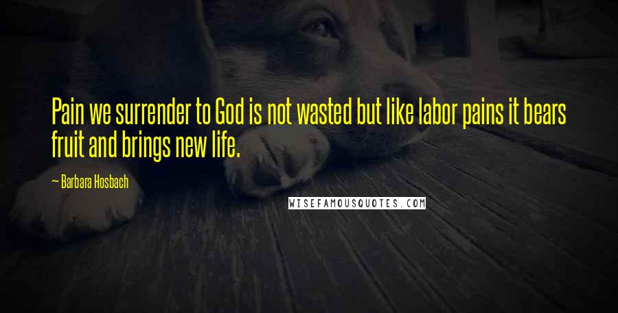 Barbara Hosbach Quotes: Pain we surrender to God is not wasted but like labor pains it bears fruit and brings new life.