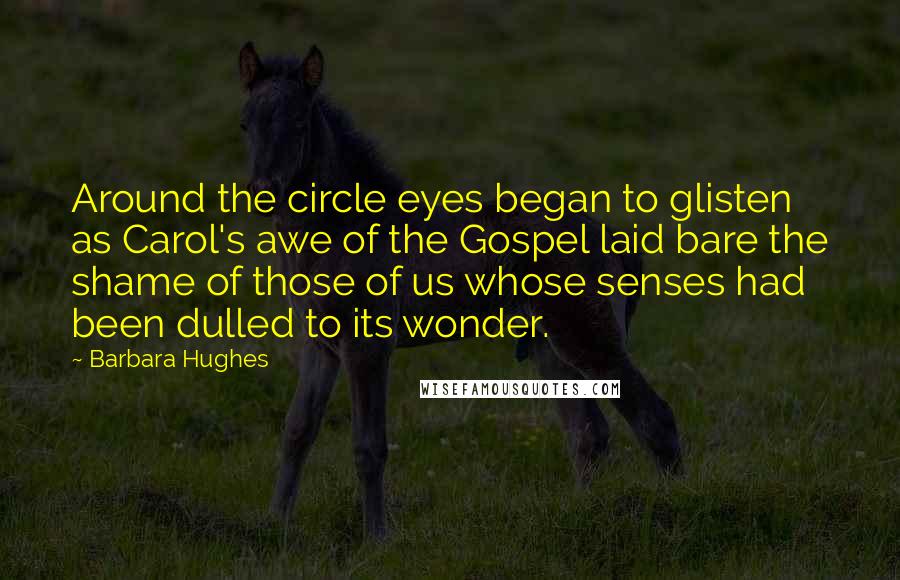 Barbara Hughes Quotes: Around the circle eyes began to glisten as Carol's awe of the Gospel laid bare the shame of those of us whose senses had been dulled to its wonder.