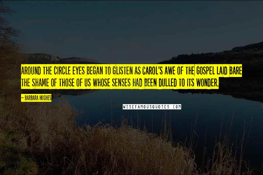 Barbara Hughes Quotes: Around the circle eyes began to glisten as Carol's awe of the Gospel laid bare the shame of those of us whose senses had been dulled to its wonder.