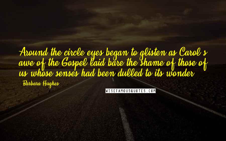 Barbara Hughes Quotes: Around the circle eyes began to glisten as Carol's awe of the Gospel laid bare the shame of those of us whose senses had been dulled to its wonder.