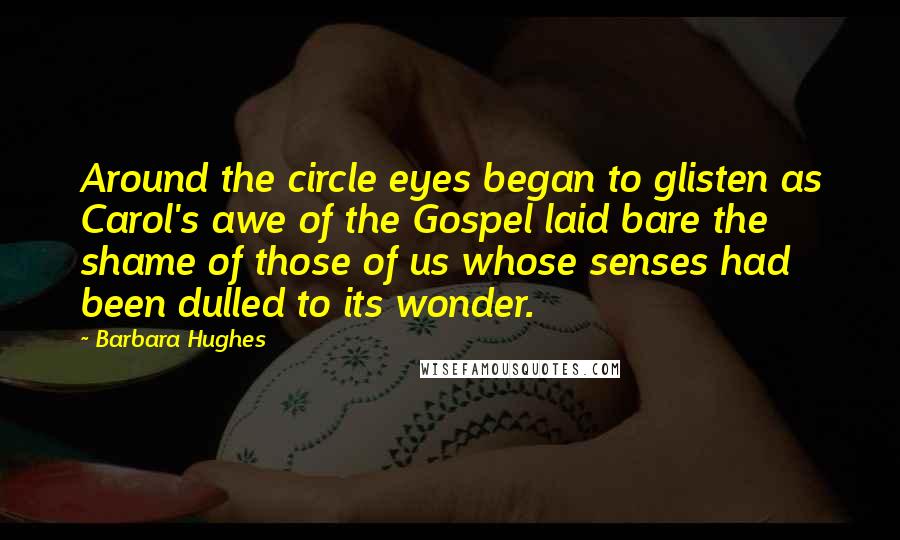 Barbara Hughes Quotes: Around the circle eyes began to glisten as Carol's awe of the Gospel laid bare the shame of those of us whose senses had been dulled to its wonder.