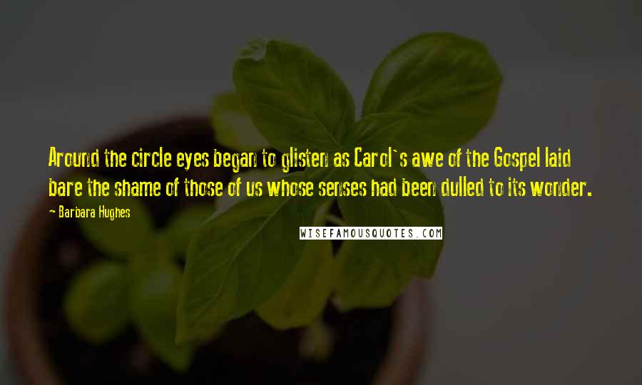 Barbara Hughes Quotes: Around the circle eyes began to glisten as Carol's awe of the Gospel laid bare the shame of those of us whose senses had been dulled to its wonder.