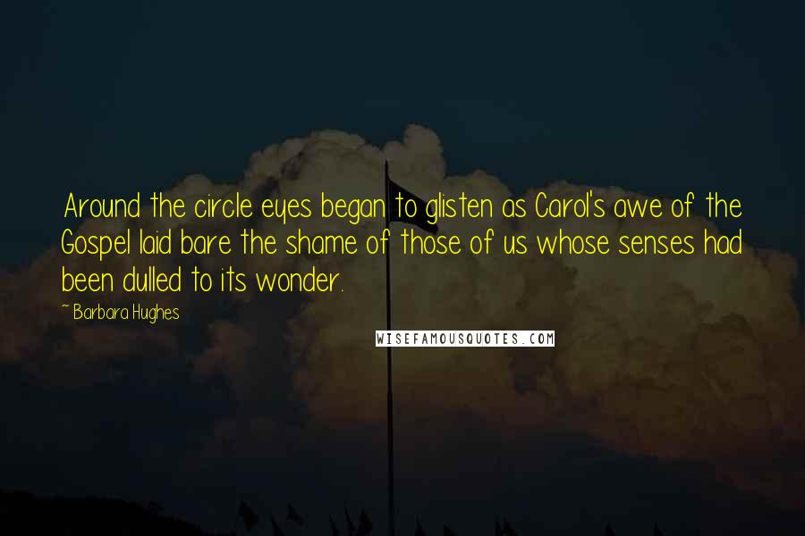 Barbara Hughes Quotes: Around the circle eyes began to glisten as Carol's awe of the Gospel laid bare the shame of those of us whose senses had been dulled to its wonder.