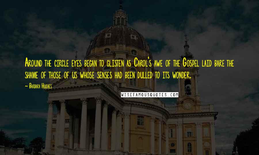 Barbara Hughes Quotes: Around the circle eyes began to glisten as Carol's awe of the Gospel laid bare the shame of those of us whose senses had been dulled to its wonder.