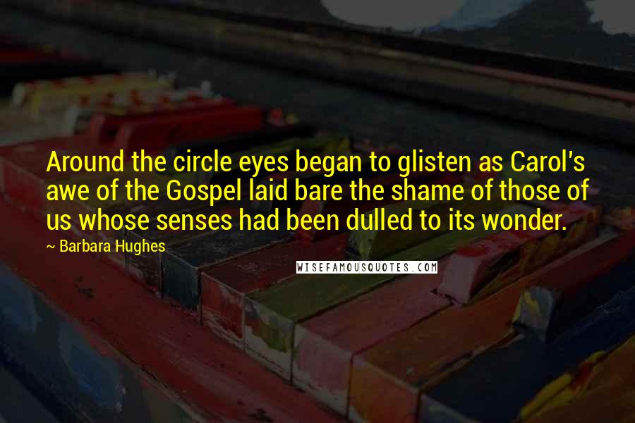 Barbara Hughes Quotes: Around the circle eyes began to glisten as Carol's awe of the Gospel laid bare the shame of those of us whose senses had been dulled to its wonder.