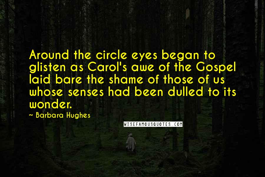 Barbara Hughes Quotes: Around the circle eyes began to glisten as Carol's awe of the Gospel laid bare the shame of those of us whose senses had been dulled to its wonder.