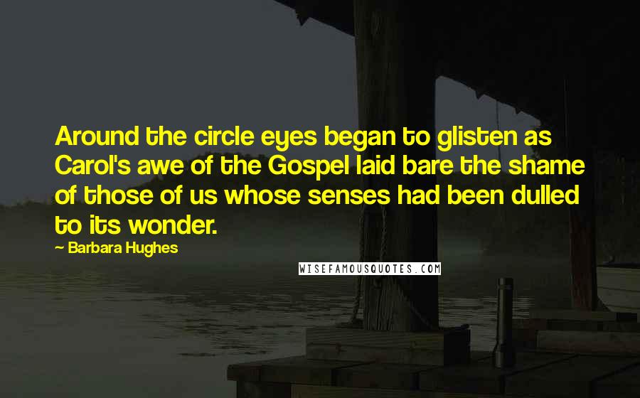 Barbara Hughes Quotes: Around the circle eyes began to glisten as Carol's awe of the Gospel laid bare the shame of those of us whose senses had been dulled to its wonder.