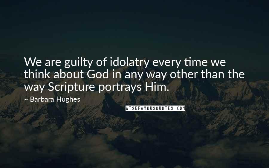 Barbara Hughes Quotes: We are guilty of idolatry every time we think about God in any way other than the way Scripture portrays Him.