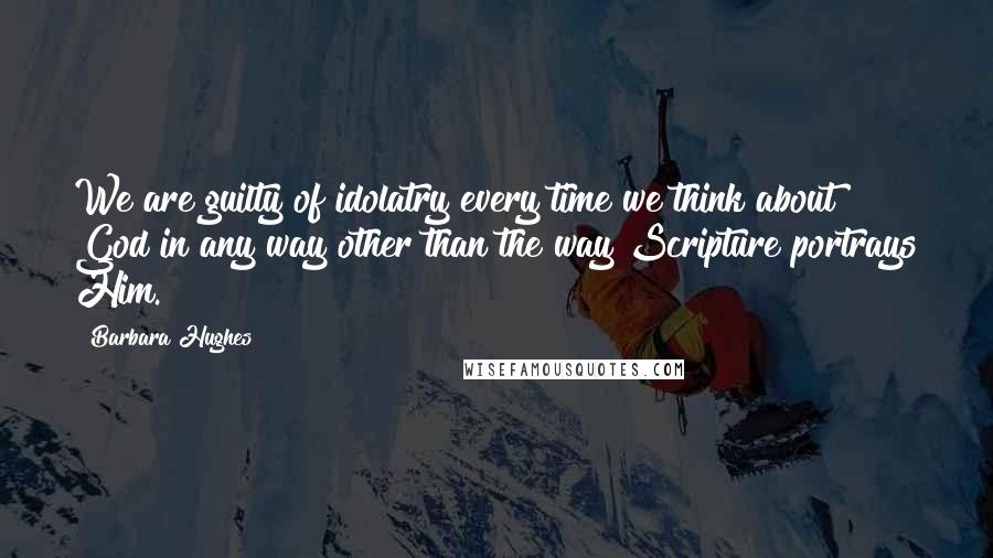 Barbara Hughes Quotes: We are guilty of idolatry every time we think about God in any way other than the way Scripture portrays Him.