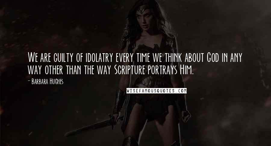 Barbara Hughes Quotes: We are guilty of idolatry every time we think about God in any way other than the way Scripture portrays Him.