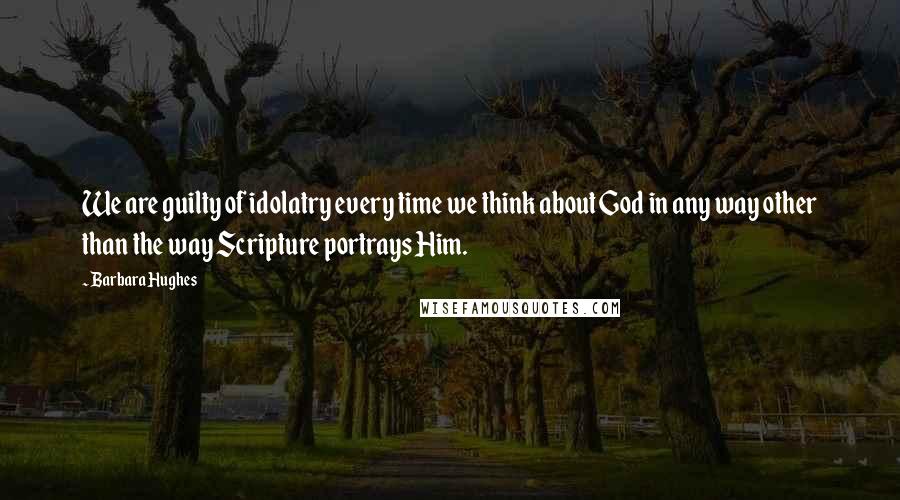 Barbara Hughes Quotes: We are guilty of idolatry every time we think about God in any way other than the way Scripture portrays Him.