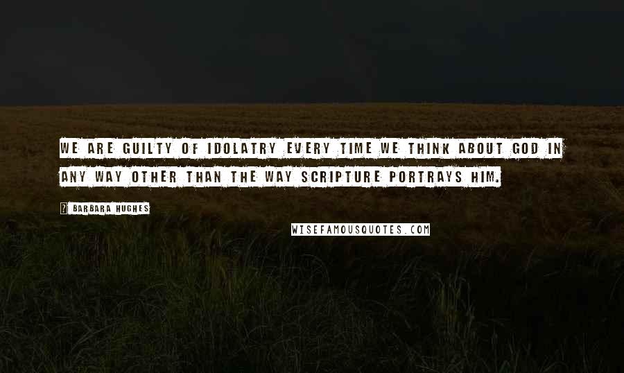 Barbara Hughes Quotes: We are guilty of idolatry every time we think about God in any way other than the way Scripture portrays Him.