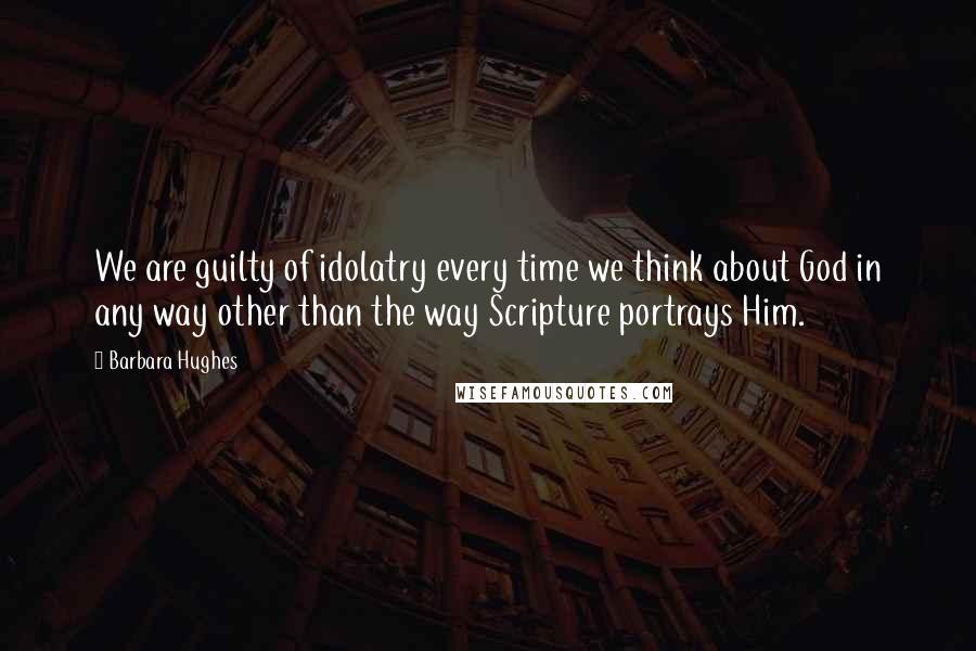 Barbara Hughes Quotes: We are guilty of idolatry every time we think about God in any way other than the way Scripture portrays Him.