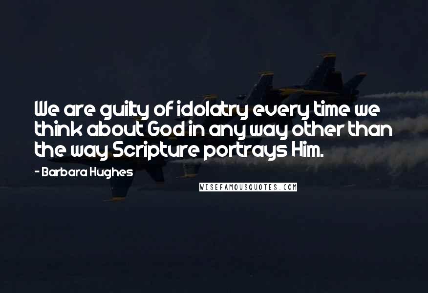 Barbara Hughes Quotes: We are guilty of idolatry every time we think about God in any way other than the way Scripture portrays Him.