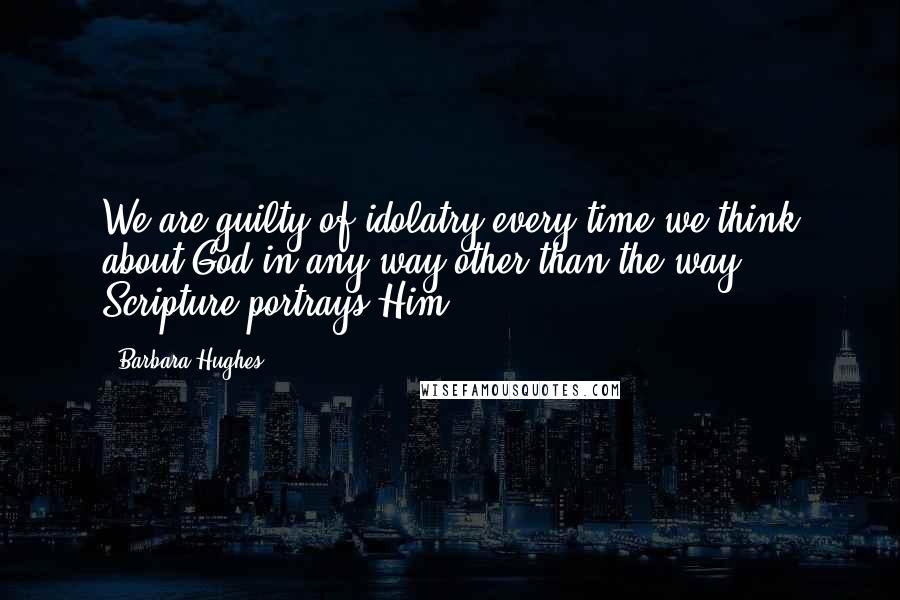 Barbara Hughes Quotes: We are guilty of idolatry every time we think about God in any way other than the way Scripture portrays Him.