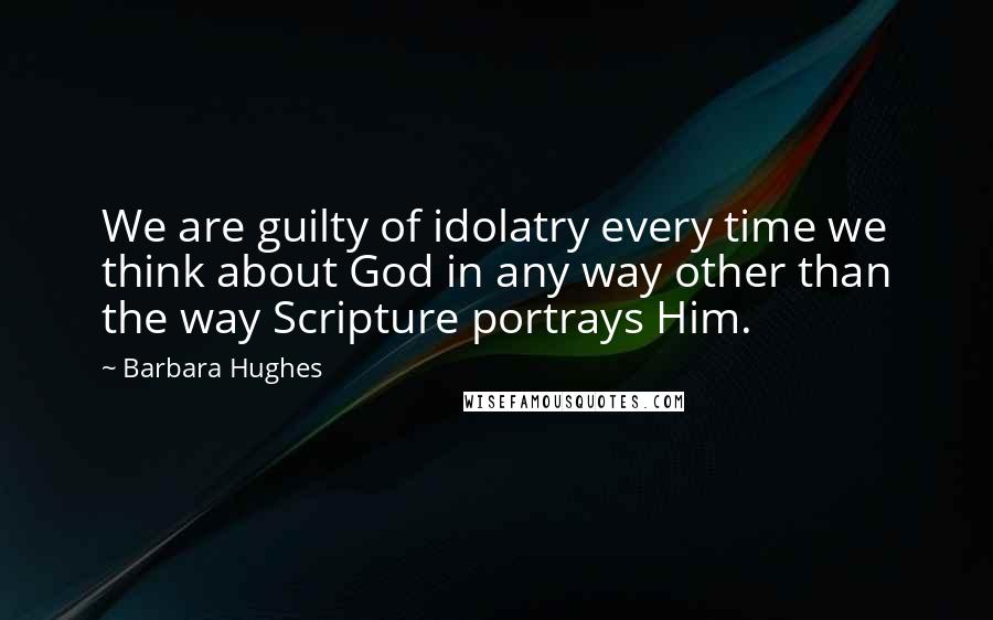 Barbara Hughes Quotes: We are guilty of idolatry every time we think about God in any way other than the way Scripture portrays Him.