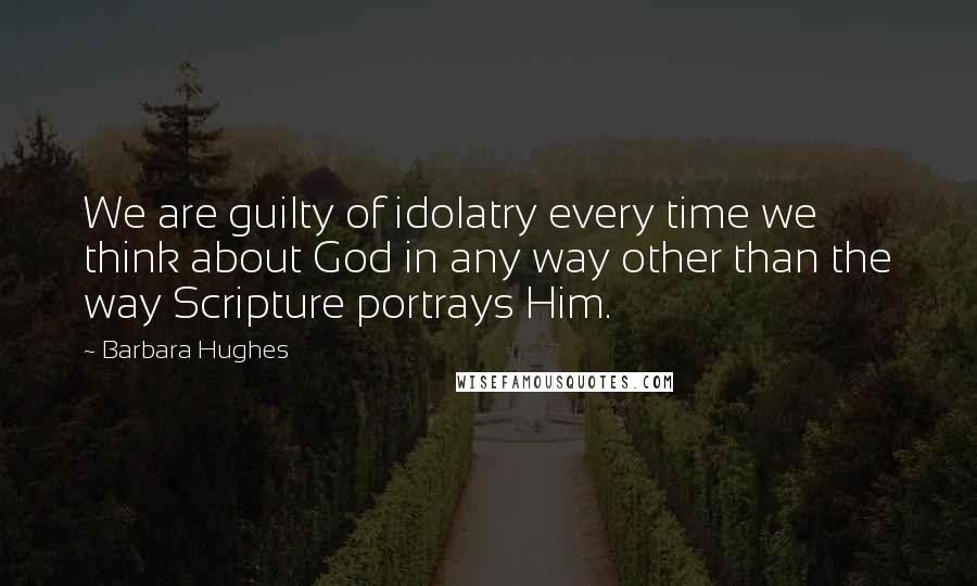 Barbara Hughes Quotes: We are guilty of idolatry every time we think about God in any way other than the way Scripture portrays Him.