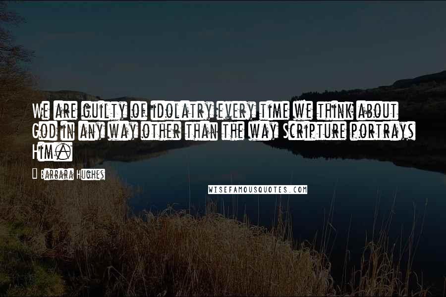 Barbara Hughes Quotes: We are guilty of idolatry every time we think about God in any way other than the way Scripture portrays Him.
