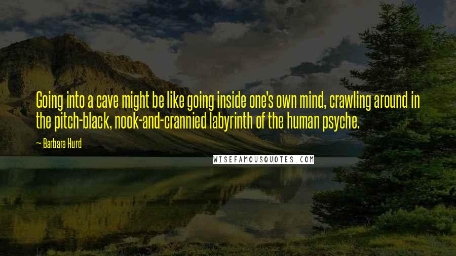 Barbara Hurd Quotes: Going into a cave might be like going inside one's own mind, crawling around in the pitch-black, nook-and-crannied labyrinth of the human psyche.