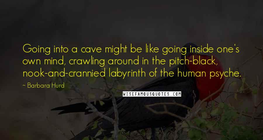 Barbara Hurd Quotes: Going into a cave might be like going inside one's own mind, crawling around in the pitch-black, nook-and-crannied labyrinth of the human psyche.