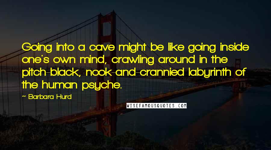 Barbara Hurd Quotes: Going into a cave might be like going inside one's own mind, crawling around in the pitch-black, nook-and-crannied labyrinth of the human psyche.