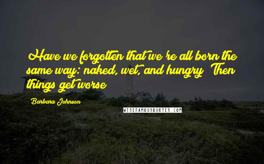 Barbara Johnson Quotes: Have we forgotten that we're all born the same way: naked, wet, and hungry? Then things get worse!