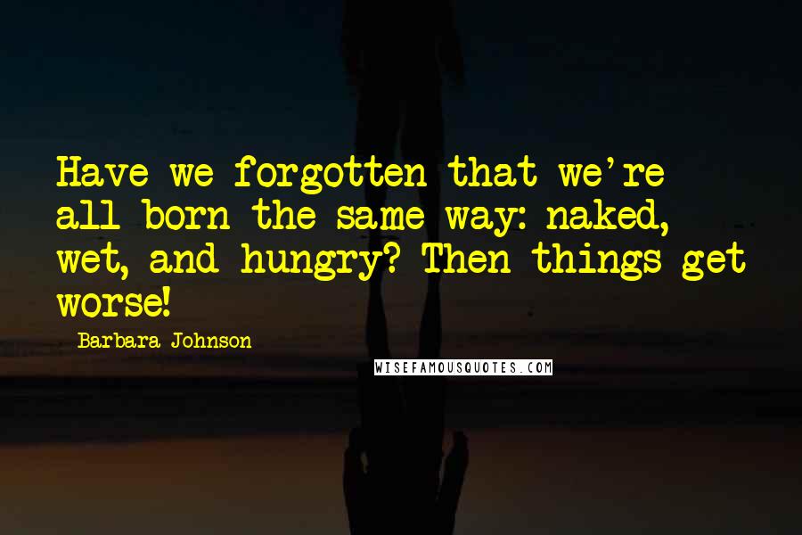 Barbara Johnson Quotes: Have we forgotten that we're all born the same way: naked, wet, and hungry? Then things get worse!