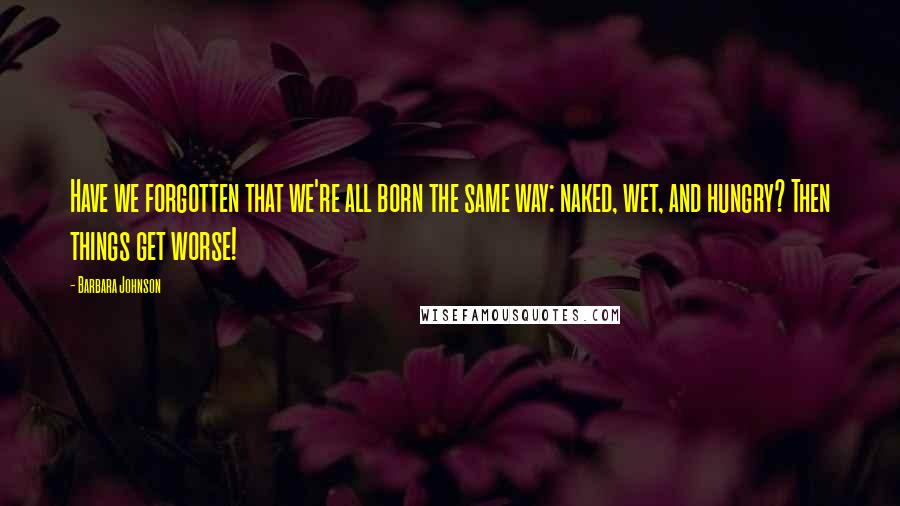 Barbara Johnson Quotes: Have we forgotten that we're all born the same way: naked, wet, and hungry? Then things get worse!