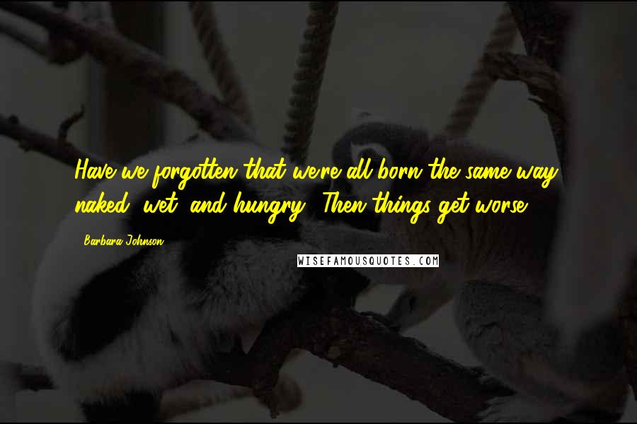 Barbara Johnson Quotes: Have we forgotten that we're all born the same way: naked, wet, and hungry? Then things get worse!