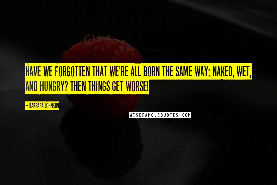 Barbara Johnson Quotes: Have we forgotten that we're all born the same way: naked, wet, and hungry? Then things get worse!