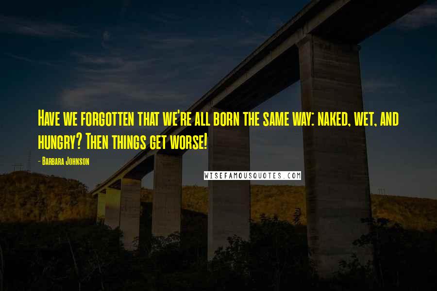 Barbara Johnson Quotes: Have we forgotten that we're all born the same way: naked, wet, and hungry? Then things get worse!