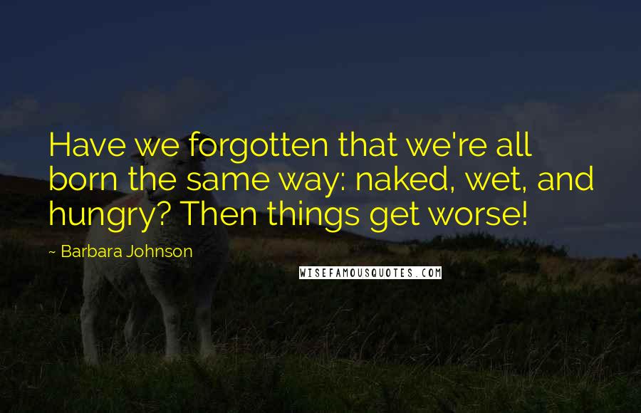 Barbara Johnson Quotes: Have we forgotten that we're all born the same way: naked, wet, and hungry? Then things get worse!