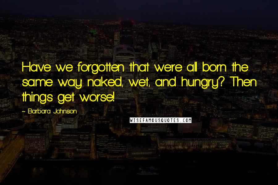 Barbara Johnson Quotes: Have we forgotten that we're all born the same way: naked, wet, and hungry? Then things get worse!