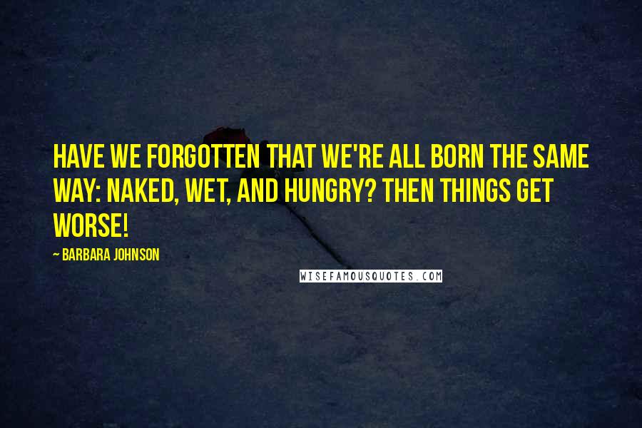 Barbara Johnson Quotes: Have we forgotten that we're all born the same way: naked, wet, and hungry? Then things get worse!