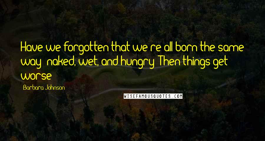 Barbara Johnson Quotes: Have we forgotten that we're all born the same way: naked, wet, and hungry? Then things get worse!