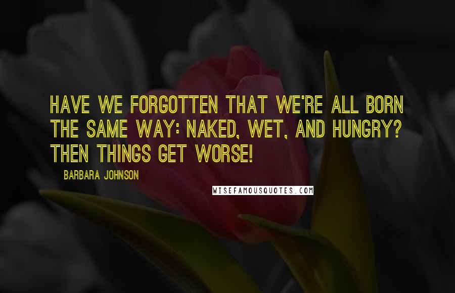 Barbara Johnson Quotes: Have we forgotten that we're all born the same way: naked, wet, and hungry? Then things get worse!