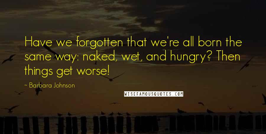 Barbara Johnson Quotes: Have we forgotten that we're all born the same way: naked, wet, and hungry? Then things get worse!