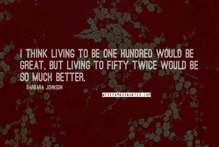 Barbara Johnson Quotes: I think living to be one hundred would be great, but living to fifty twice would be so much better.